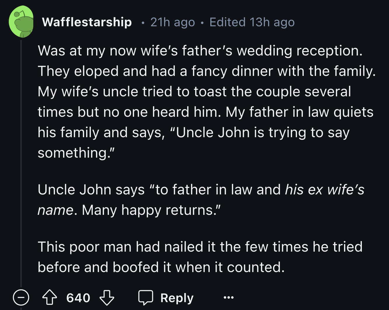 screenshot - Wafflestarship 21h ago Edited 13h ago Was at my now wife's father's wedding reception. They eloped and had a fancy dinner with the family. My wife's uncle tried to toast the couple several times but no one heard him. My father in law quiets h